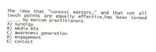 The idea that "context matters," and that not all touch points are equally effective,has been termed _____ by marcom practitioners.
A) synergy
B) media mix
C) awareness generation
D) engagement
E) contact