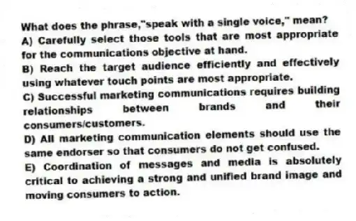 What does the phrase,"speak with a single voice," mean?
A) Carefully select those tools that are most appropriate for the communications objective at hand.
B) Reach the target audience efficiently and effectively using whatever touch points are most appropriate.
C) Successful marketing communications requires building relationships between brands and their consumers/customers.
D) All marketing communication elements should use the same endorser so that consumers do not get confused.
E) Coordination of messages and media is absolutely critical to achieving a strong and unified brand image and moving consumers to action.