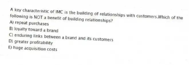 A key characteristic of IMC is the building of relationships with customers.Which of the following is NOT a benefit of building relationships?
A) repeat purchases
B) loyalty toward a brand
C) enduring links between a brand and its customers
D) greater profitability
E) huge acquisition costs