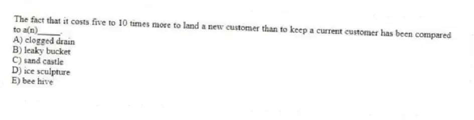 The fact that it costs five to 10 times more to land a new customer than to keep a current customer has been compared to a(n)_____.
A) clogged drain
B) leaky bucket
C) sand castle
D) ice sculpture
E) bee hive