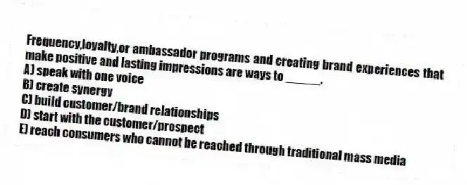 Frequency,loyalty,or ambassador programs and creating brand experiences that make positive and lasting impressions are ways to _____.
A) speak with one voice
B) create synergy
C) build customer/brand relationships
D) start with the customer/prospect
E) reach consumers who cannot be reached through traditional mass media