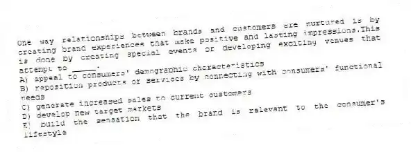 One way relationships between brands and customers are nurtured is by creating brand experiences that make positive and lasting impressions.This is done by creating special events or developing exciting venues that attempt to _____.
A) appeal to consumers' demographic characteristics
B) reposition products or services by connecting with consumers' functional needs
C) generate increased sales to current customers
D) develop new target markets
E) build the sensation that the brand is relevant to the consumer's lifestyle