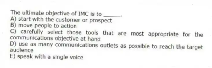 The ultimate objective of IMC is to _____.
A) start with the customer or prospect
B) move people to action
C) carefully select those tools that are most appropriate for the communications objective at hand
D) use as many communications outlets as possible to reach the target audience
E) speak with a single voice