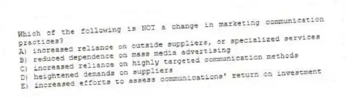 Which of the following is NOT a change in marketing communication practices?
A) increased reliance on outside suppliers, or specialized services
B) reduced dependence on mass media advertising
C) increased reliance on highly targeted communication methods
D) heightened demands on suppliers
E) increased efforts to assess communications' return on investment