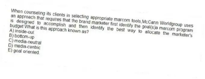 When counseling its clients in selecting appropriate marcom tools,McCann Worldgroup uses an approach that requires that the brand marketer first identify the goal(s)a marcom program is designed to accomplish and then identify the best way to allocate the marketer's budget.What is this approach known as?
A) inside-out
B) bottom-up
C) media-neutral
D) media-centric
E) goal oriented.