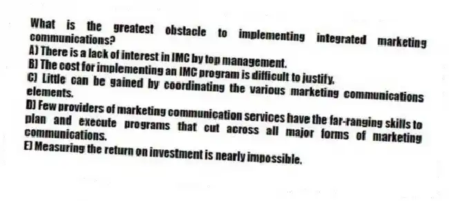 What is the greatest obstacle to implementing integrated marketing communications?
A) There is a lack of interest in IMC by top management.
B) The cost for implementing an IMC program is difficult to justify.
C) Little can be gained by coordinating the various marketing communications elements.
D) Few providers of marketing communication services have the far-ranging skills to plan and execute programs that cut across all major forms of marketing communications.
E) Measuring the return on investment is nearly impossible.