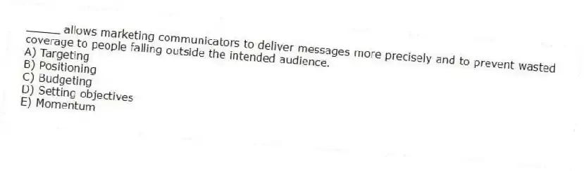 _____ allows marketing communicators to deliver messages more precisely and to prevent wasted coverage to people falling outside the intended audience.
A) Targeting
B) Positioning
C) Budgeting
D) Setting objectives
E) Momentum