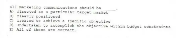 All marketing communications should be _____.
A) directed to a particular target market
B) clearly positioned
C) created to achieve a specific objective
D) undertaken to accomplish the objective within budget constraints
E) All of these are correct.