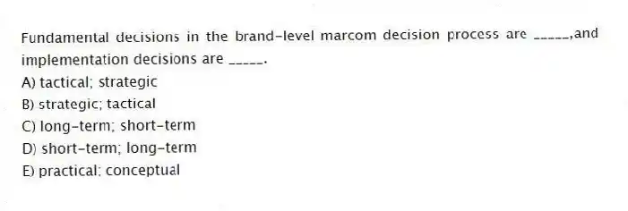 Fundamental decisions in the brand-level marcom decision process are _____,and implementation decisions are _____.
A) tactical; strategic
B) strategic; tactical
C) long-term; short-term
D) short-term; long-term
E) practical; conceptual