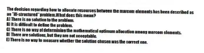 The decision regarding how to allocate resources between the marcom elements has been described as an "ill-structured" problem.What does this mean?
A) There is no solution to the problem.
B) It is difficult to define the problem.
C) There is no way of determining the mathematical optimum allocation among marcom elements.
D) There are solutions, but they are not acceptable.
E) There is no way to measure whether the solution chosen was the correct one.