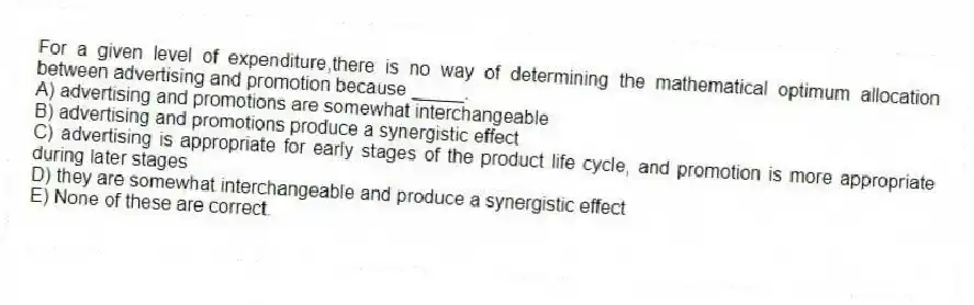 For a given level of expenditure,there is no way of determining the mathematical optimum allocation between advertising and promotion because _____.
A) advertising and promotions are somewhat interchangeable
B) advertising and promotions produce a synergistic effect
C) advertising is appropriate for early stages of the product life cycle, and promotion is more appropriate during later stages
D) they are somewhat interchangeable and produce a synergistic effect
E) None of these are correct.