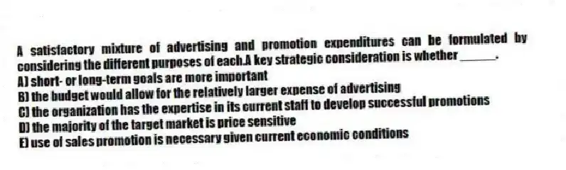 A satisfactory mixture of advertising and promotion expenditures can be formulated by considering the different purposes of each.A key strategic consideration is whether _____.
A) short- or long-term goals are more important
B) the budget would allow for the relatively larger expense of advertising
C) the organization has the expertise in its current staff to develop successful promotions
D) the majority of the target market is price sensitive
E) use of sales promotion is necessary given current economic conditions