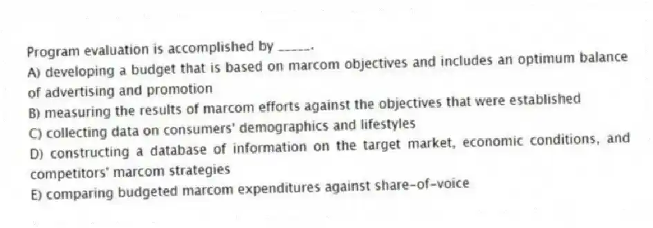 Program evaluation is accomplished by _____.
A) developing a budget that is based on marcom objectives and includes an optimum balance of advertising and promotion
B) measuring the results of marcom efforts against the objectives that were established
C) collecting data on consumers' demographics and lifestyles
D) constructing a database of information on the target market, economic conditions, and competitors' marcom strategies
E) comparing budgeted marcom expenditures against share-of-voice