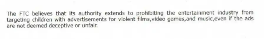 The FTC believes that its authority extends to prohibiting the entertainment industry from targeting children with advertisements for violent films,video games,and music,even if the ads are not deemed deceptive or unfair.