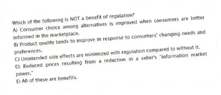 Which of the following is NOT a benefit of regulation?
A) Consumer choice among alternatives is improved when consumers are better informed in the marketplace.
B) Product quality tends to improve in response to consumers' changing needs and preferences.
C) Unintended side effects are minimized with regulation compared to without it.
D) Reduced prices resulting from a reduction in a seller's "information market power."
E) All of these are benefits.