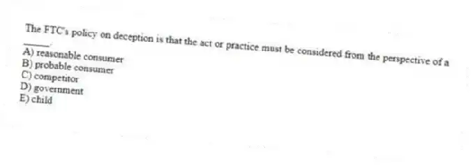 The FTC's policy on deception is that the act or practice must be considered from the perspective of a _____.
A) reasonable consumer
B) probable consumer
C) competitor
D) government
E) child