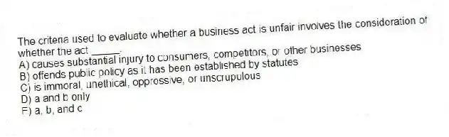 The criteria used to evaluate whether a business act is unfair involves the consideration of whether the act _____.
A) causes substantial injury to consumers, competitors, or other businesses
B) offends public policy as it has been established by statutes
C) is immoral, unethical, oppressive, or unscrupulous
D) a and b only
E) a, b, and c