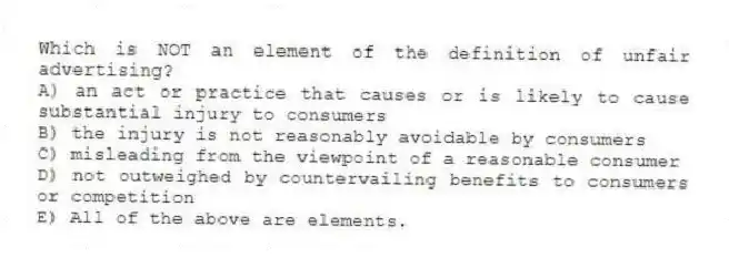 Which is NOT an element of the definition of unfair advertising?
A) an act or practice that causes or is likely to cause substantial injury to consumers
B) the injury is not reasonably avoidable by consumers
C) misleading from the viewpoint of a reasonable consumer
D) not outweighed by countervailing benefits to consumers or competition
E) All of the above are elements.