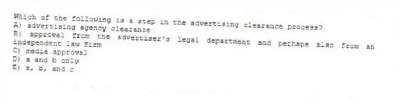 Which of the following is a step in the advertising clearance process?
A) advertising agency clearance
B) approval from the advertiser's legal department and perhaps also from an independent law firm
C) media approval
D) a and b only
E) a, b, and c