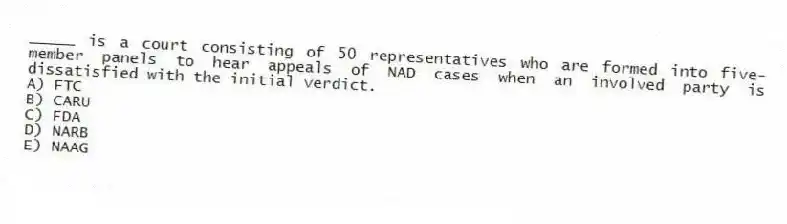 _____ is a court consisting of 50 representatives who are formed into five-member panels to hear appeals of NAD cases when an involved party is dissatisfied with the initial verdict.
A) FTC
B) CARU
C) FDA
D) NARB
E) NAAG