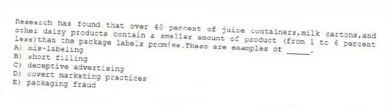 Research has found that over 40 percent of juice containers,milk cartons,and other dairy products contain a smaller amount of product (from 1 to 6 percent less)than the package labels promise.These are examples of _____.
A) mis-labeling
B) short filling
C) deceptive advertising
D) covert marketing practices
E) packaging fraud