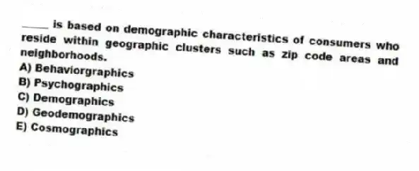 _____ is based on demographic characteristics of consumers who reside within geographic clusters such as zip code areas and neighborhoods.
A) Behaviorgraphics
B) Psychographics
C) Demographics
D) Geodemographics
E) Cosmographics