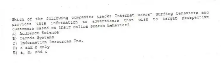 Which of the following companies tracks Internet users' surfing behaviors and provides this information to advertisers that wish to target prospective customers based on their online search behavior?
A) Audience Science
B) Tacoda Systems
C) Information Resources Inc.
D) a and b only
E) a, b, and c