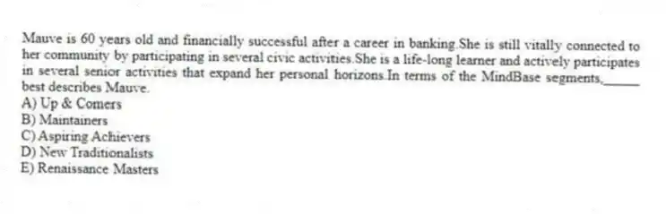 Mauve is 60 years old and financially successful after a career in banking.She is still vitally connected to her community by participating in several civic activities.She is a life-long learner and actively participates in several senior activities that expand her personal horizons.In terms of the MindBase segments,_____ best describes Mauve.
A) Up & Comers
B) Maintainers
C) Aspiring Achievers
D) New Traditionalists
E) Renaissance Masters
