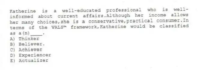 Katherine is a well-educated professional who is well-informed about current affairs.Although her income allows her many choices,she is a conservative,practical consumer.In terms of the VALS™ framework,Katherine would be classified as a(n)____.
A) Thinker
B) Believer.
C) Achiever
D) Experiencer
E) Actualizer