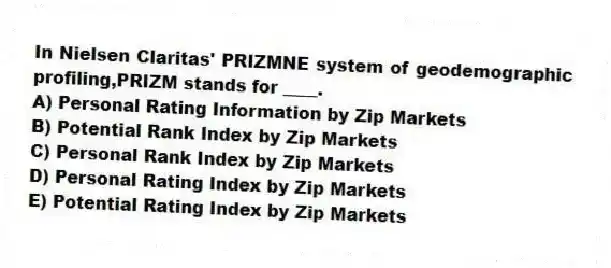 In Nielsen Claritas' PRIZMNE system of geodemographic profiling,PRIZM stands for ____.
A) Personal Rating Information by Zip Markets
B) Potential Rank Index by Zip Markets
C) Personal Rank Index by Zip Markets
D) Personal Rating Index by Zip Markets
E) Potential Rating Index by Zip Markets