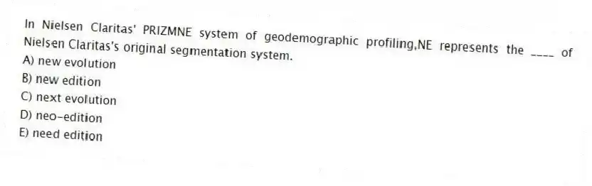 In Nielsen Claritas' PRIZMNE system of geodemographic profiling,NE represents the ____ of Nielsen Claritas's original segmentation system.
A) new evolution
B) new edition
C) next evolution
D) neo-edition
E) need edition