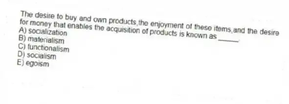 The desire to buy and own products,the enjoyment of these items,and the desire for money that enables the acquisition of products is known as _____.
A) socialization
B) materialism
C) functionalism
D) socialism
E) egoism