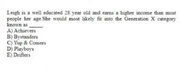 Leigh is a well educated 28 year old and earns a higher income than most people her age.She would most likely fit into the Generation X category known as _____.
A) Achievers
B) Bystanders
C) Yup & Comers
D) Playboys
E) Drifters