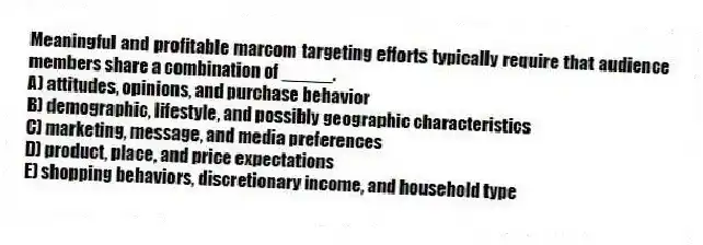 Meaningful and profitable marcom targeting efforts typically require that audience members share a combination of _____.
A) attitudes, opinions, and purchase behavior
B) demographic, lifestyle, and possibly geographic characteristics
C) marketing, message, and media preferences
D) product, place, and price expectations
E) shopping behaviors, discretionary income, and household type