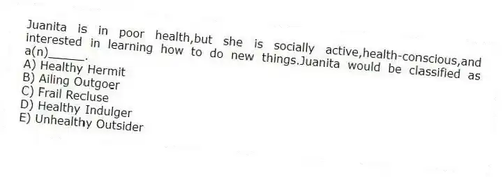 Juanita is in poor health,but she is socially active,health-conscious,and interested in learning how to do new things.Juanita would be classified as a(n)_____.
A) Healthy Hermit
B) Ailing Outgoer
C) Frail Recluse
D) Healthy Indulger
E) Unhealthy Outsider