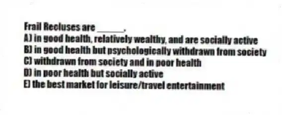 Frail Recluses are _____.
A) in good health, relatively wealthy, and are socially active
B) in good health but psychologically withdrawn from society
C) withdrawn from society and in poor health
D) in poor health but socially active
E) the best market for leisure/travel entertainment