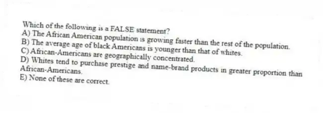 Which of the following is a FALSE statement?
A) The African American population is growing faster than the rest of the population.
B) The average age of black Americans is younger than that of whites.
C) African-Americans are geographically concentrated.
D) Whites tend to purchase prestige and name-brand products in greater proportion than African-Americans.
E) None of these are correct.