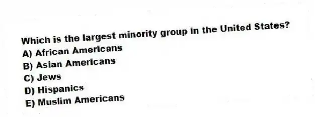 Which is the largest minority group in the United States?
A) African Americans
B) Asian Americans
C) Jews
D) Hispanics
E) Muslim Americans