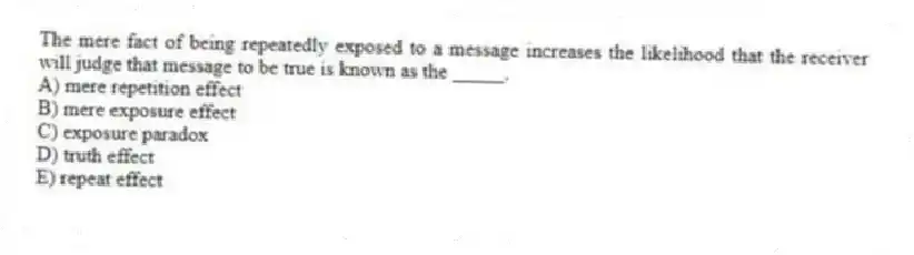 The mere fact of being repeatedly exposed to a message increases the likelihood that the receiver will judge that message to be true is known as the _____.
A) mere repetition effect
B) mere exposure effect
C) exposure paradox
D) truth effect
E) repeat effect