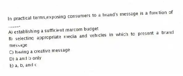 In practical terms,exposing consumers to a brand's message is a function of _____.
A) establishing a sufficient marcom budget
B) selecting appropriate media and vehicles in which to present a brand message
C) having a creative message
D) a and b only
E) a, b, and c