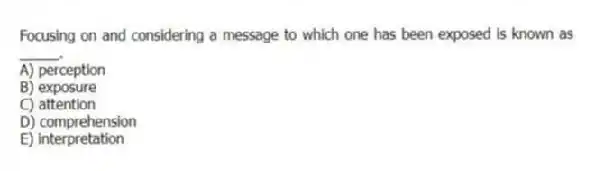 Focusing on and considering a message to which one has been exposed is known as _____.
A) perception
B) exposure
C) attention
D) comprehension
E) interpretation