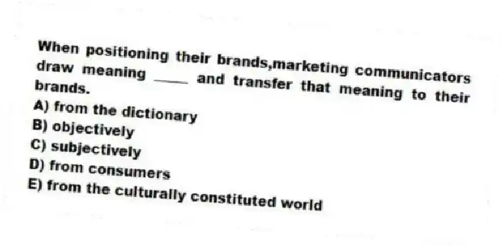 When positioning their brands,marketing communicators draw meaning _____ and transfer that meaning to their brands.
A) from the dictionary
B) objectively
C) subjectively
D) from consumers
E) from the culturally constituted world