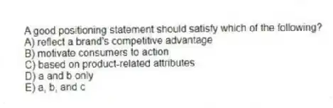 A good positioning statement should satisfy which of the following?
A) reflect a brand's competitive advantage
B) motivate consumers to action
C) based on product-related attributes
D) a and b only
E) a, b, and c