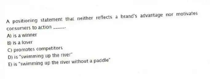 A positioning statement that neither reflects a brand's advantage nor motivates consumers to action _____.
A) is a winner
B) is a loser
C) promotes competitors
D) is "swimming up the river"
E) is "swimming up the river without a paddle"