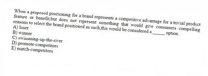 When a proposed positioning for a brand represents a competitive advantage for a trivial product feature or benefit,but does not represent something that would give consumers compelling reasons to select the brand positioned as such,this would be considered a _____ option.
A) loser
B) winner
C) swimming-up-the-river
D) promote-competitors
E) match-competitors
