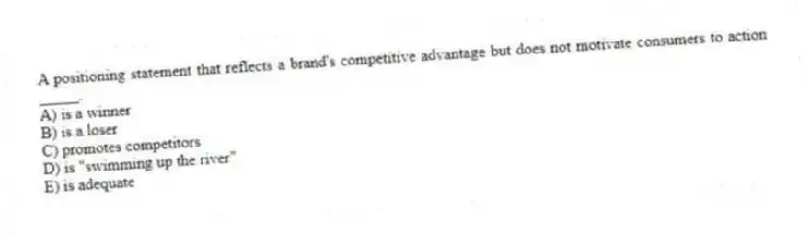 A positioning statement that reflects a brand's competitive advantage but does not motivate consumers to action _____.
A) is a winner
B) is a loser
C) promotes competitors
D) is "swimming up the river"
E) is adequate