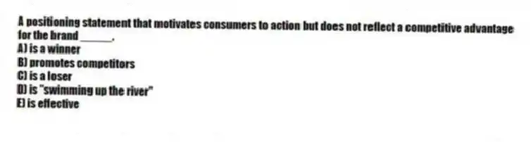 A positioning statement that motivates consumers to action but does not reflect a competitive advantage for the brand _____.
A) is a winner
B) promotes competitors
C) is a loser
D) is "swimming up the river"
E) is effective