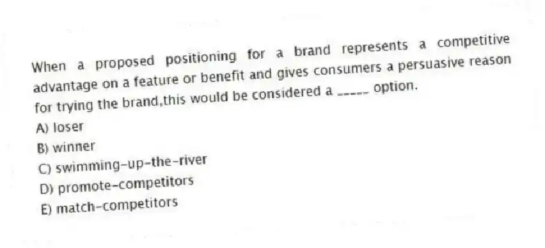 When a proposed positioning for a brand represents a competitive advantage on a feature or benefit and gives consumers a persuasive reason for trying the brand,this would be considered a _____ option.
A) loser
B) winner
C) swimming-up-the-river
D) promote-competitors
E) match-competitors