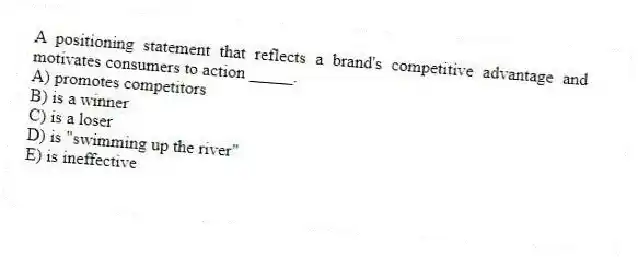 A positioning statement that reflects a brand's competitive advantage and motivates consumers to action _____.
A) promotes competitors
B) is a winner
C) is a loser
D) is "swimming up the river"
E) is ineffective