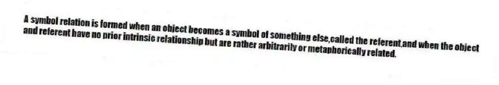 A symbol relation is formed when an object becomes a symbol of something else,called the referent,and when the object and referent have no prior intrinsic relationship but are rather arbitrarily or metaphorically related.